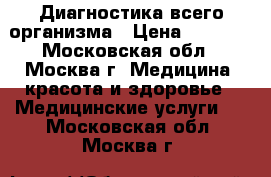 Диагностика всего организма › Цена ­ 3 500 - Московская обл., Москва г. Медицина, красота и здоровье » Медицинские услуги   . Московская обл.,Москва г.